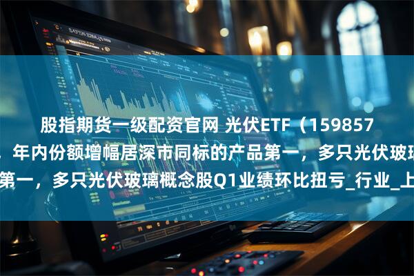股指期货一级配资官网 光伏ETF（159857）早盘获净申购近1亿份，年内份额增幅居深市同标的产品第一，多只光伏玻璃概念股Q1业绩环比扭亏_行业_上市公司