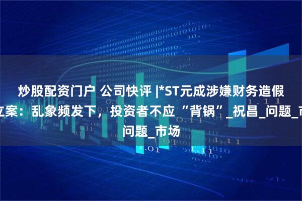 炒股配资门户 公司快评 |*ST元成涉嫌财务造假被立案：乱象频发下，投资者不应 “背锅”_祝昌_问题_市场