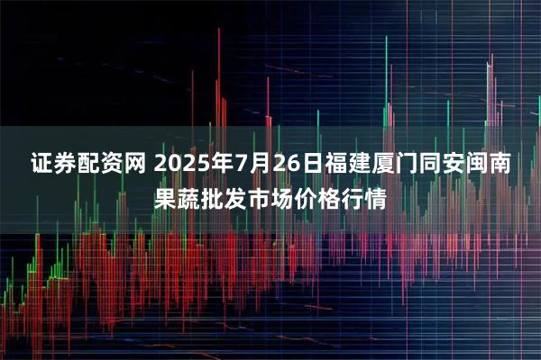 证券配资网 2025年7月26日福建厦门同安闽南果蔬批发市场价格行情