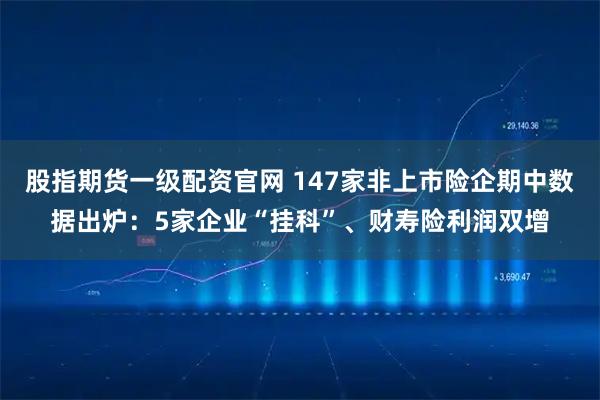 股指期货一级配资官网 147家非上市险企期中数据出炉：5家企业“挂科”、财寿险利润双增