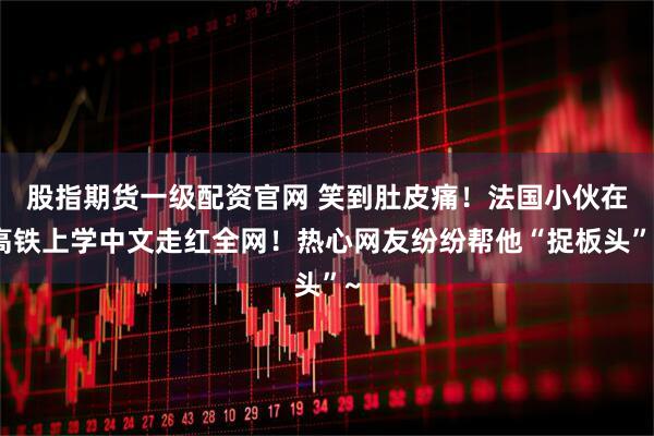 股指期货一级配资官网 笑到肚皮痛！法国小伙在高铁上学中文走红全网！热心网友纷纷帮他“捉板头”~