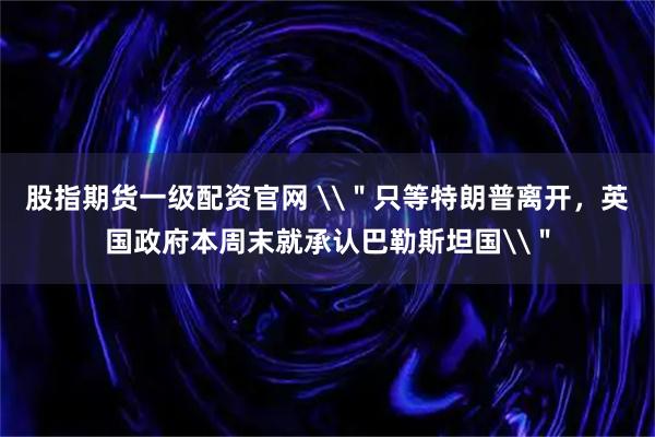 股指期货一级配资官网 \＂只等特朗普离开，英国政府本周末就承认巴勒斯坦国\＂
