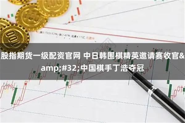 股指期货一级配资官网 中日韩围棋精英邀请赛收官 中国棋手丁浩夺冠