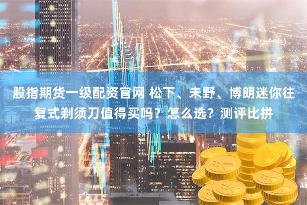 股指期货一级配资官网 松下、未野、博朗迷你往复式剃须刀值得买吗？怎么选？测评比拼