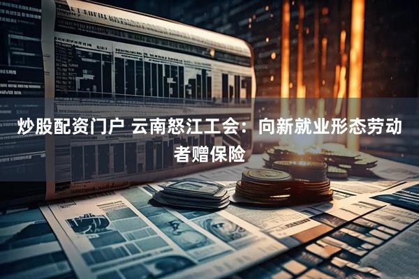 炒股配资门户 云南怒江工会：向新就业形态劳动者赠保险