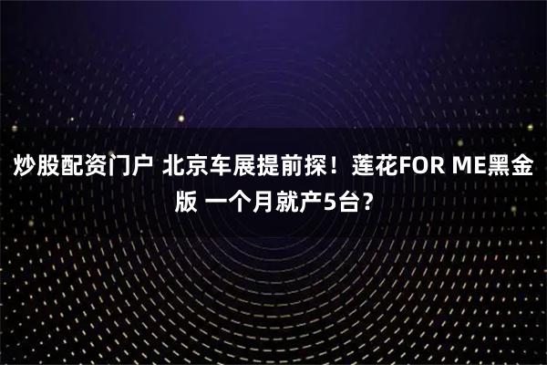炒股配资门户 北京车展提前探！莲花FOR ME黑金版 一个月就产5台？